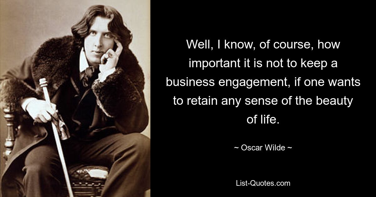 Well, I know, of course, how important it is not to keep a business engagement, if one wants to retain any sense of the beauty of life. — © Oscar Wilde