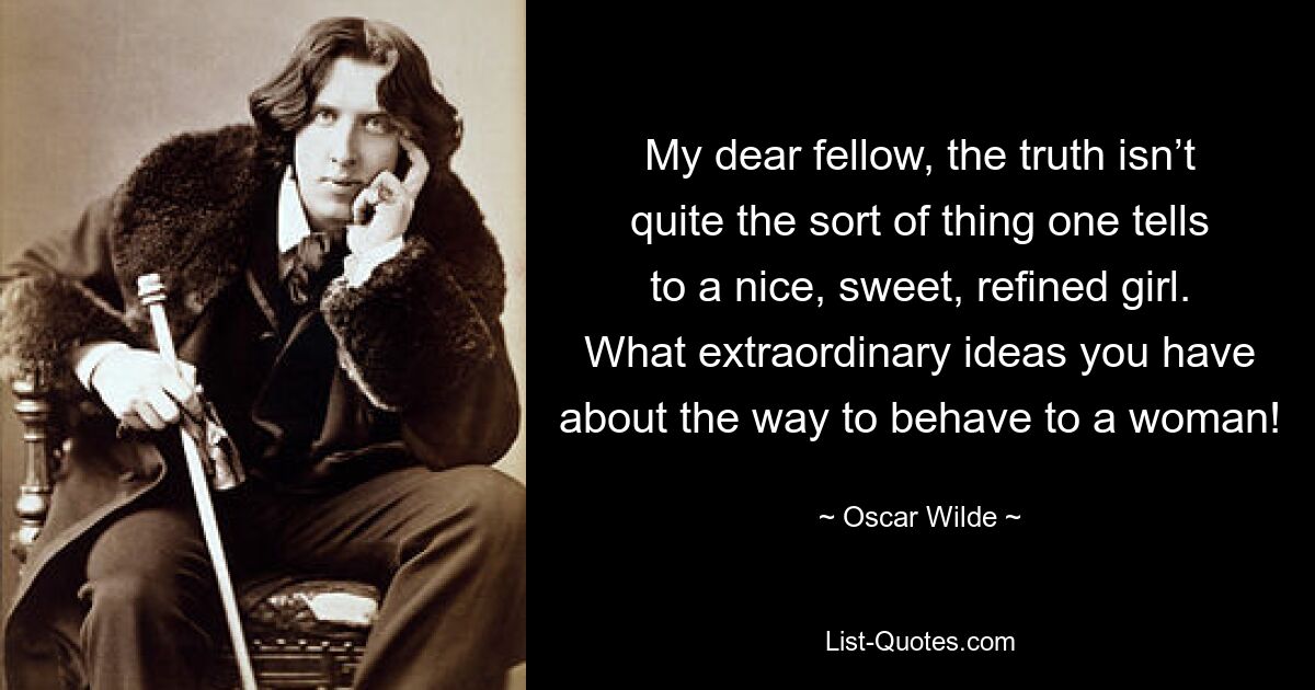 My dear fellow, the truth isn’t quite the sort of thing one tells to a nice, sweet, refined girl. What extraordinary ideas you have about the way to behave to a woman! — © Oscar Wilde