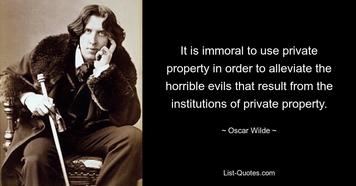 It is immoral to use private property in order to alleviate the horrible evils that result from the institutions of private property. — © Oscar Wilde