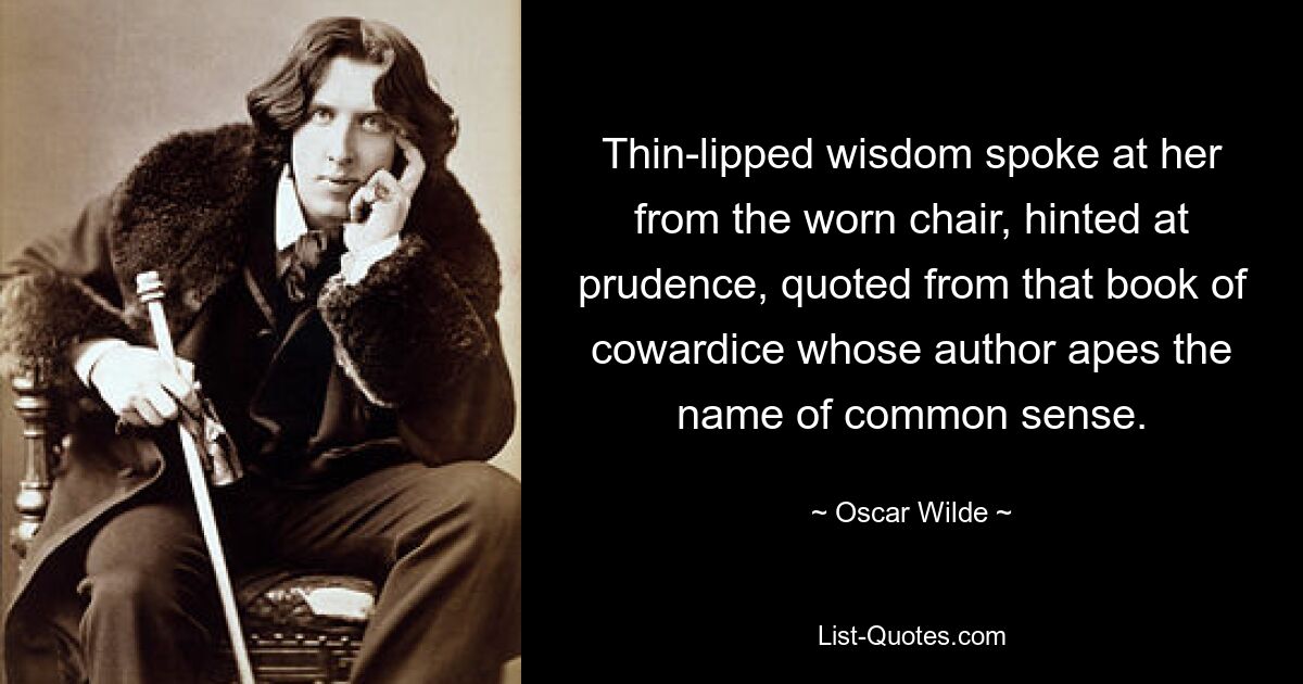 Thin-lipped wisdom spoke at her from the worn chair, hinted at prudence, quoted from that book of cowardice whose author apes the name of common sense. — © Oscar Wilde