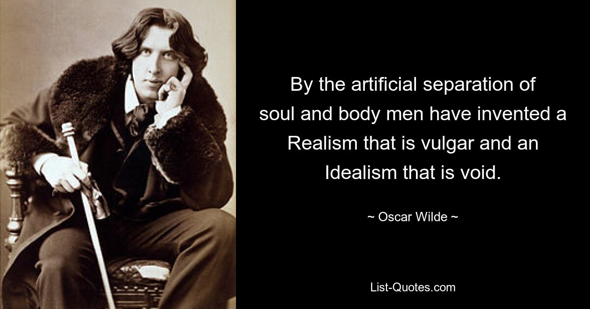 By the artificial separation of soul and body men have invented a Realism that is vulgar and an Idealism that is void. — © Oscar Wilde