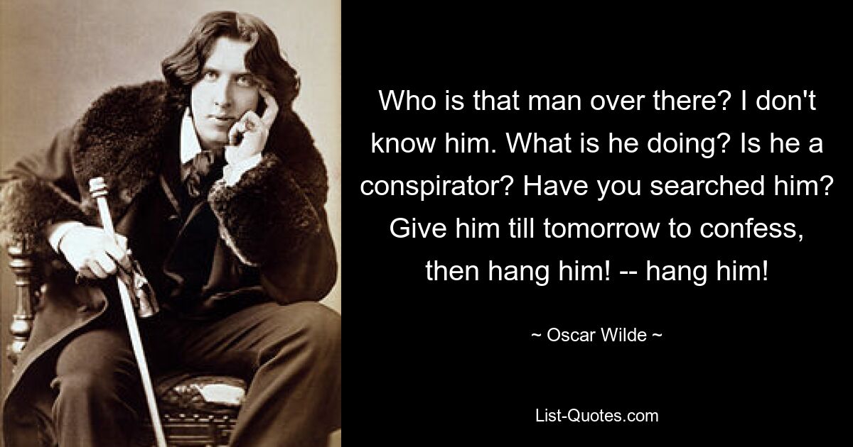 Who is that man over there? I don't know him. What is he doing? Is he a conspirator? Have you searched him? Give him till tomorrow to confess, then hang him! -- hang him! — © Oscar Wilde