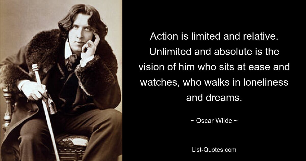 Action is limited and relative. Unlimited and absolute is the vision of him who sits at ease and watches, who walks in loneliness and dreams. — © Oscar Wilde