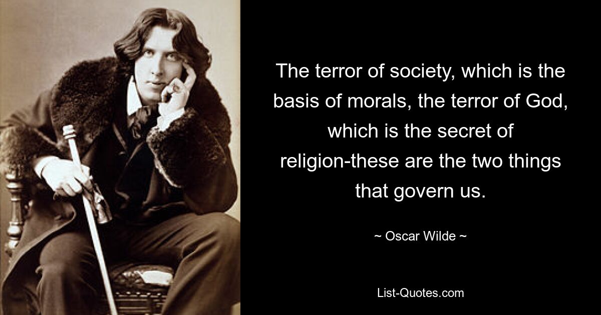 The terror of society, which is the basis of morals, the terror of God, which is the secret of religion-these are the two things that govern us. — © Oscar Wilde