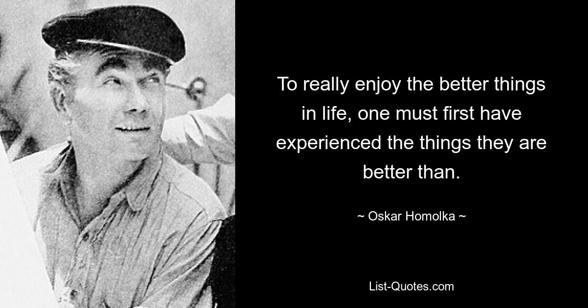 To really enjoy the better things in life, one must first have experienced the things they are better than. — © Oskar Homolka