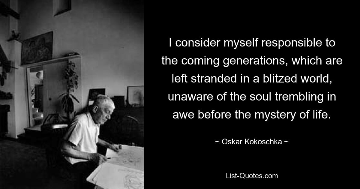 I consider myself responsible to the coming generations, which are left stranded in a blitzed world, unaware of the soul trembling in awe before the mystery of life. — © Oskar Kokoschka