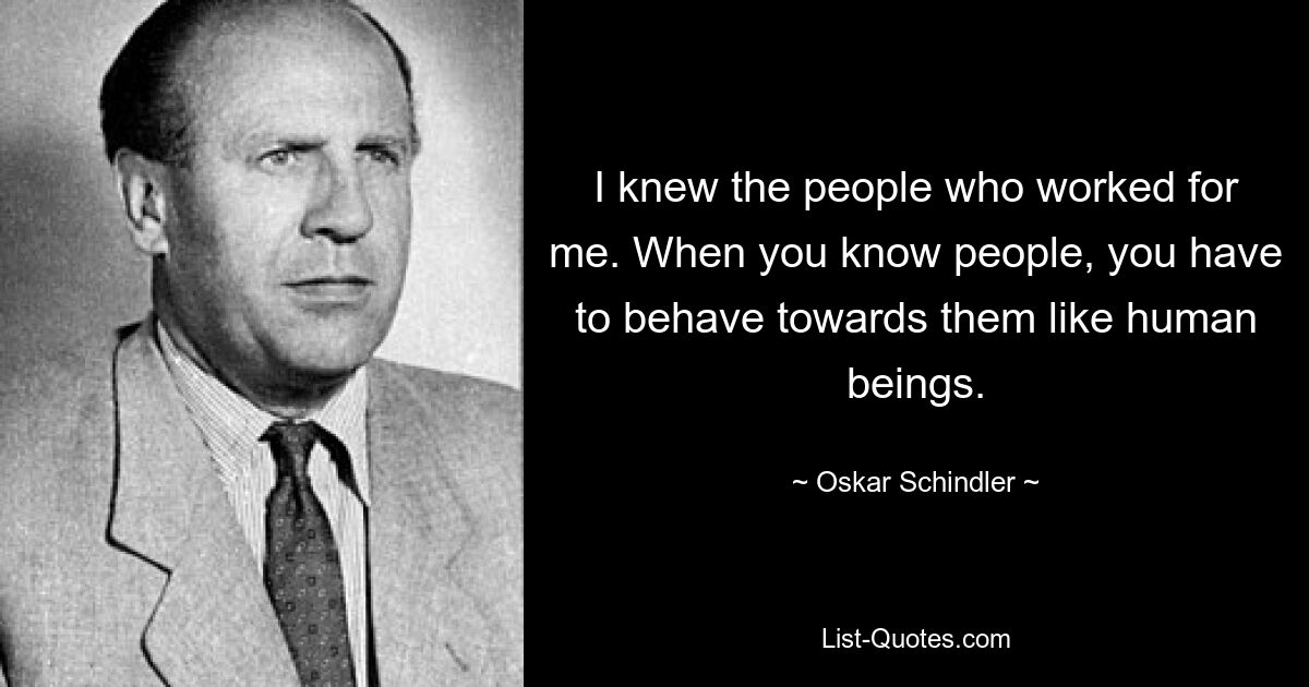 I knew the people who worked for me. When you know people, you have to behave towards them like human beings. — © Oskar Schindler