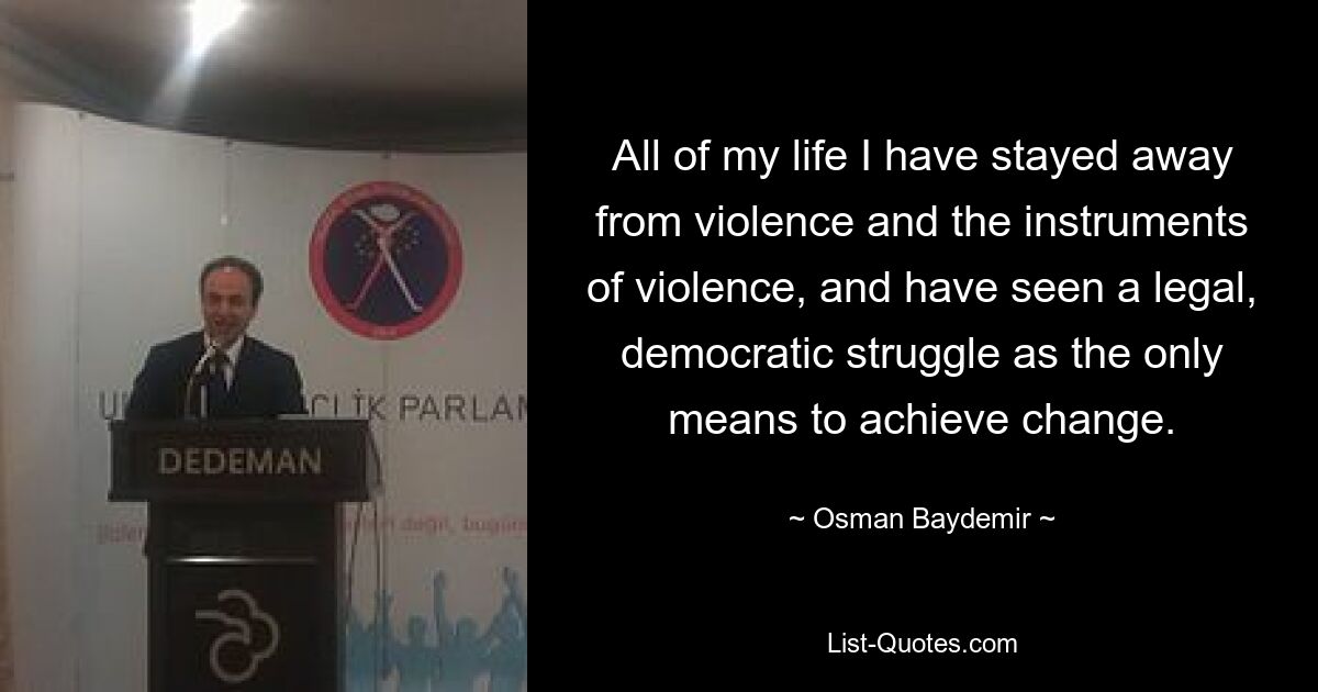 All of my life I have stayed away from violence and the instruments of violence, and have seen a legal, democratic struggle as the only means to achieve change. — © Osman Baydemir