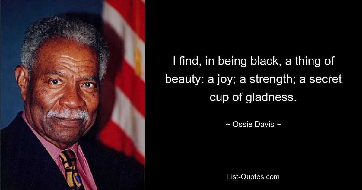 I find, in being black, a thing of beauty: a joy; a strength; a secret cup of gladness. — © Ossie Davis