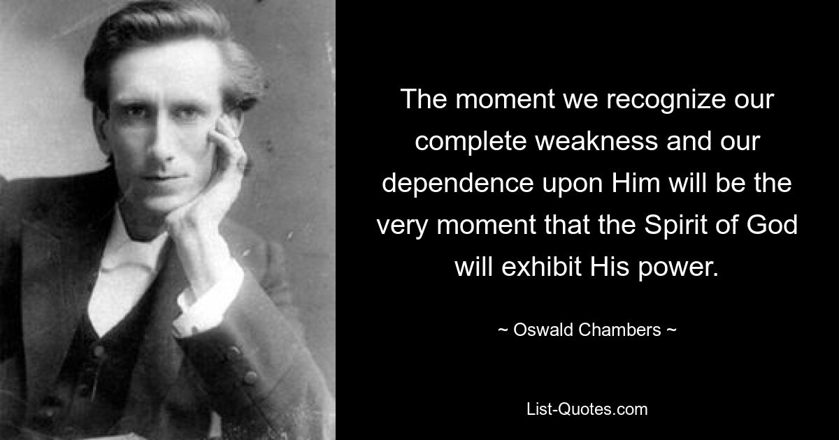 The moment we recognize our complete weakness and our dependence upon Him will be the very moment that the Spirit of God will exhibit His power. — © Oswald Chambers