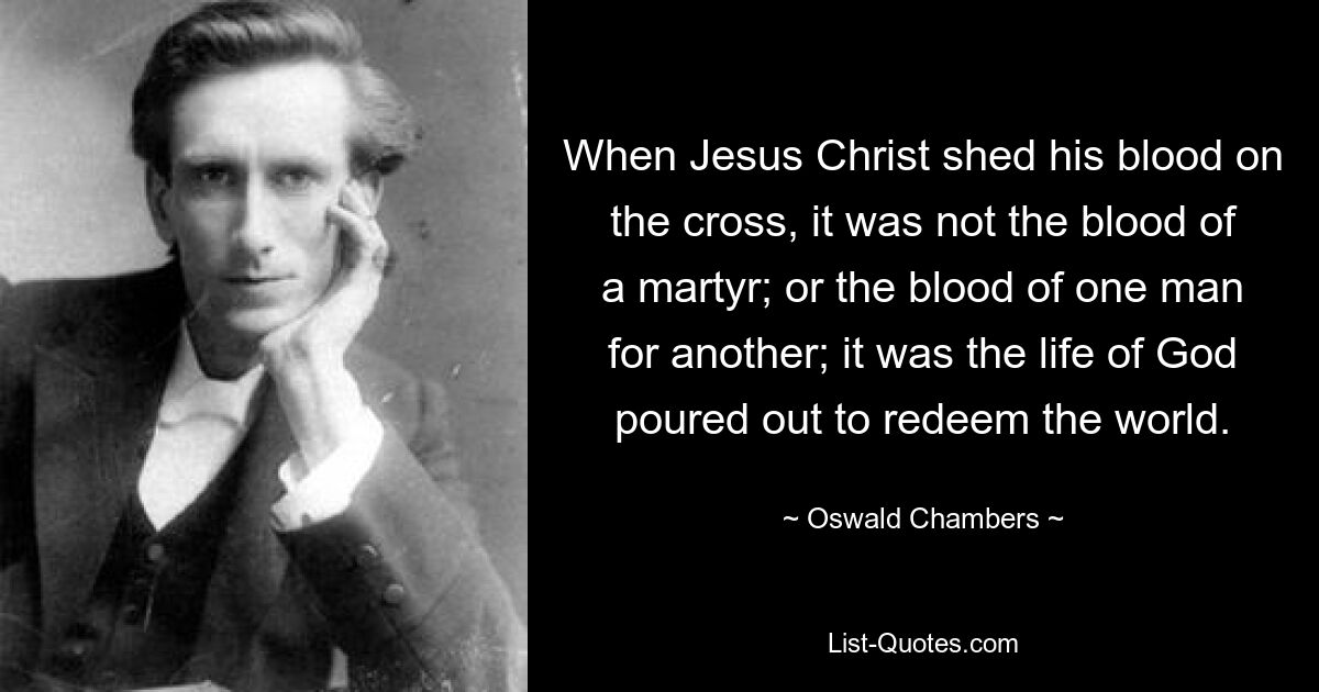 When Jesus Christ shed his blood on the cross, it was not the blood of a martyr; or the blood of one man for another; it was the life of God poured out to redeem the world. — © Oswald Chambers