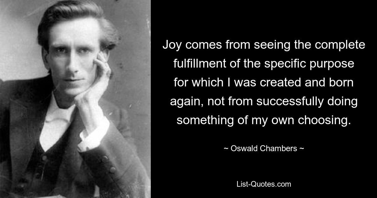 Joy comes from seeing the complete fulfillment of the specific purpose for which I was created and born again, not from successfully doing something of my own choosing. — © Oswald Chambers