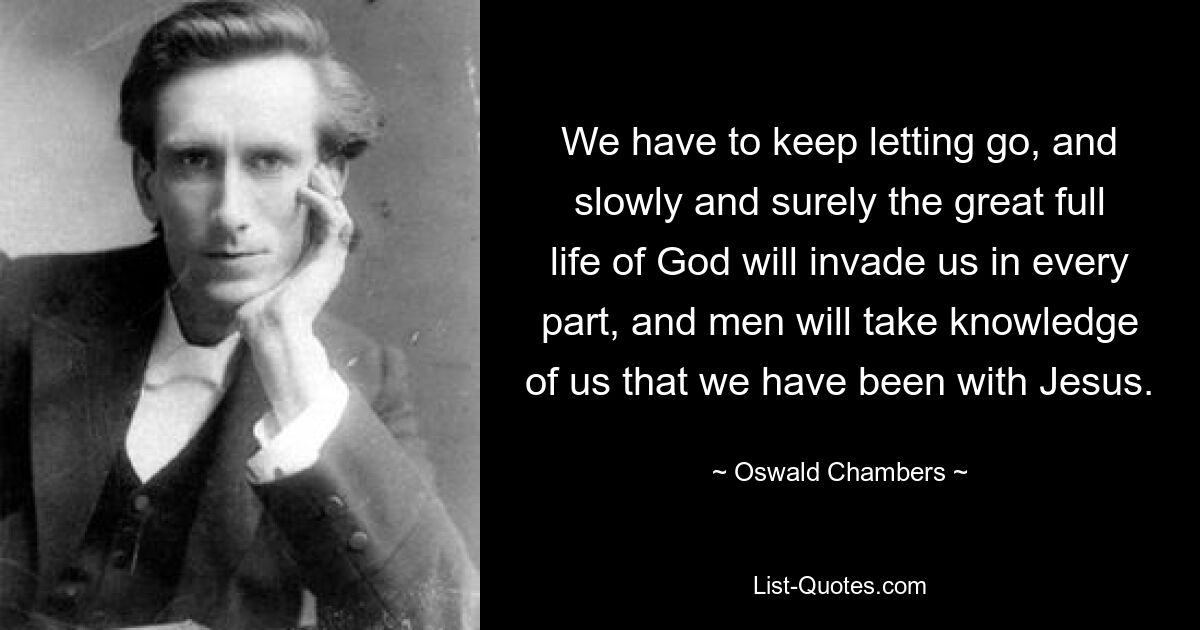 We have to keep letting go, and slowly and surely the great full life of God will invade us in every part, and men will take knowledge of us that we have been with Jesus. — © Oswald Chambers