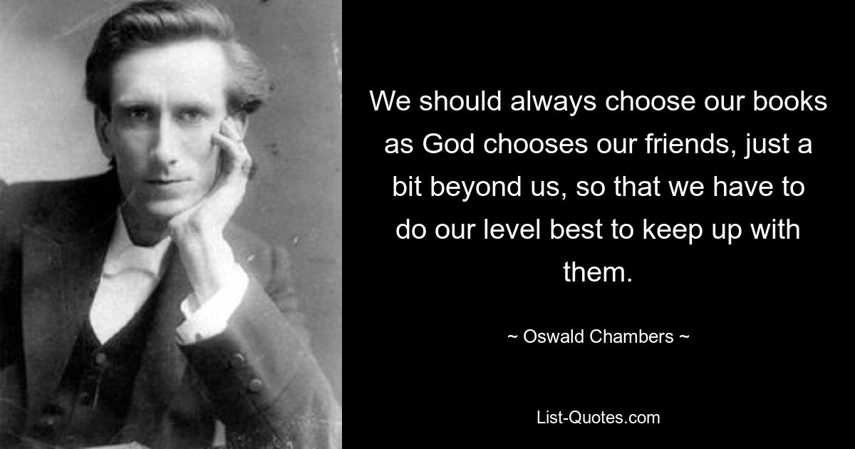 We should always choose our books as God chooses our friends, just a bit beyond us, so that we have to do our level best to keep up with them. — © Oswald Chambers