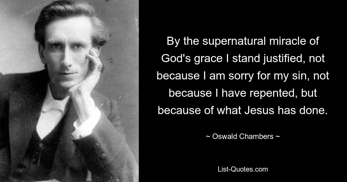 By the supernatural miracle of God's grace I stand justified, not because I am sorry for my sin, not because I have repented, but because of what Jesus has done. — © Oswald Chambers