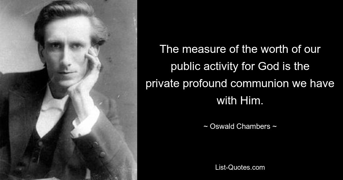 The measure of the worth of our public activity for God is the private profound communion we have with Him. — © Oswald Chambers