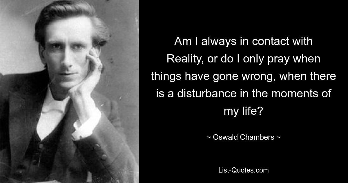 Am I always in contact with Reality, or do I only pray when things have gone wrong, when there is a disturbance in the moments of my life? — © Oswald Chambers