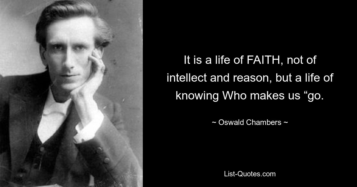 It is a life of FAITH, not of intellect and reason, but a life of knowing Who makes us “go. — © Oswald Chambers