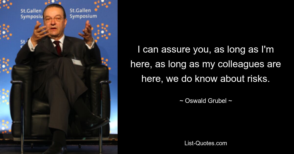 I can assure you, as long as I'm here, as long as my colleagues are here, we do know about risks. — © Oswald Grubel