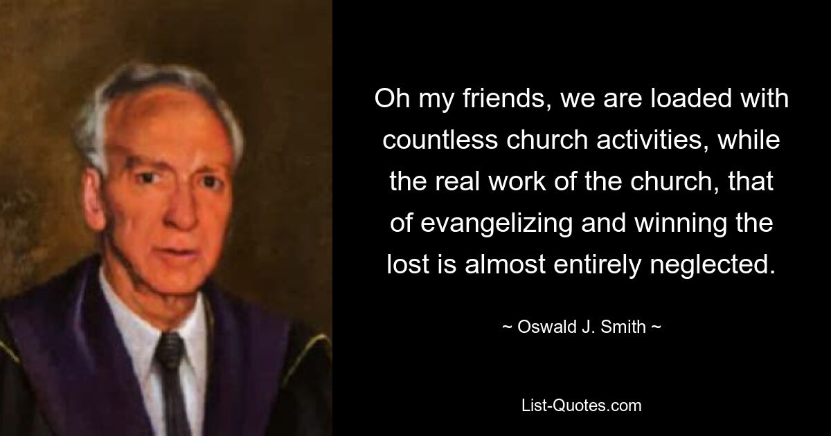 Oh my friends, we are loaded with countless church activities, while the real work of the church, that of evangelizing and winning the lost is almost entirely neglected. — © Oswald J. Smith