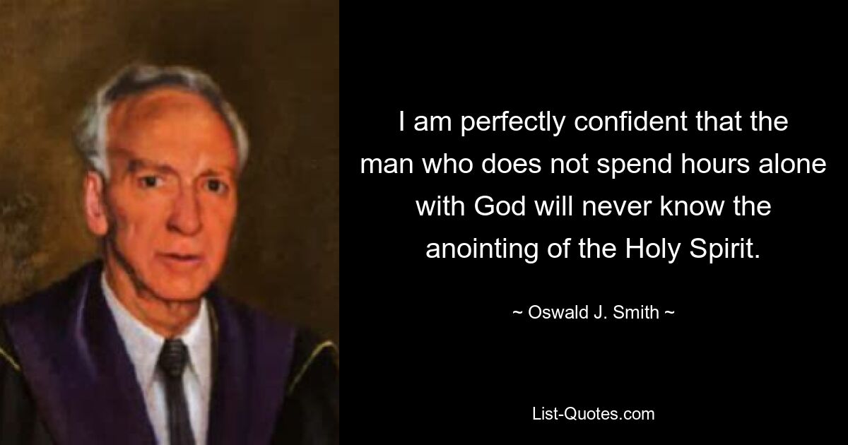 I am perfectly confident that the man who does not spend hours alone with God will never know the anointing of the Holy Spirit. — © Oswald J. Smith