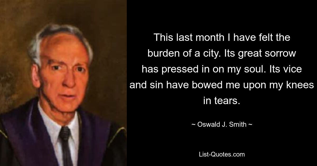 This last month I have felt the burden of a city. Its great sorrow has pressed in on my soul. Its vice and sin have bowed me upon my knees in tears. — © Oswald J. Smith