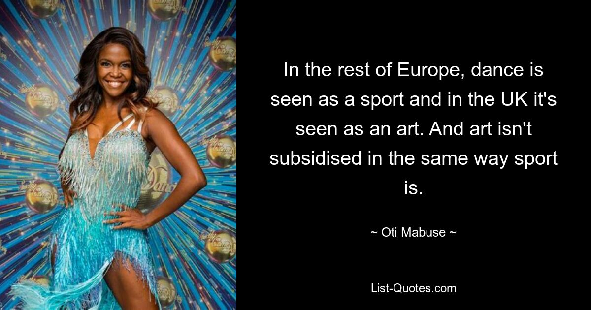 In the rest of Europe, dance is seen as a sport and in the UK it's seen as an art. And art isn't subsidised in the same way sport is. — © Oti Mabuse