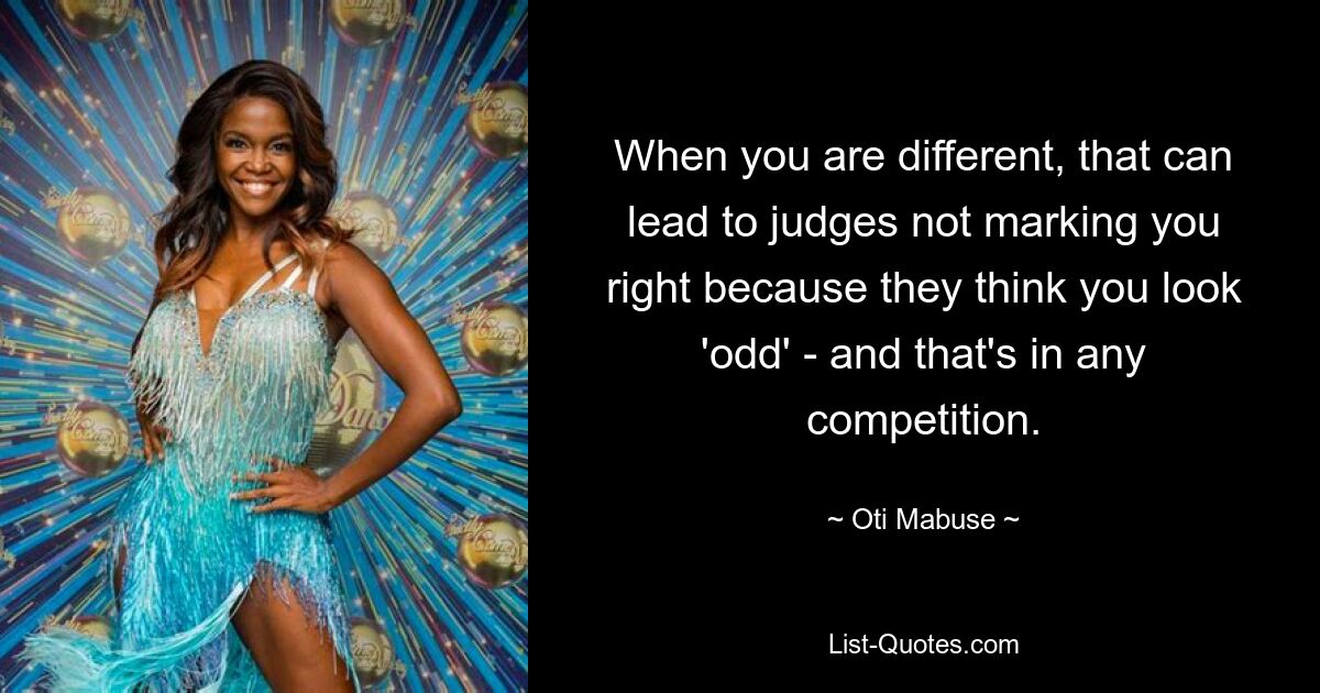 When you are different, that can lead to judges not marking you right because they think you look 'odd' - and that's in any competition. — © Oti Mabuse