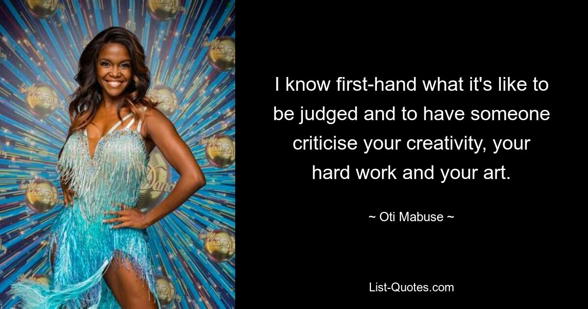 I know first-hand what it's like to be judged and to have someone criticise your creativity, your hard work and your art. — © Oti Mabuse