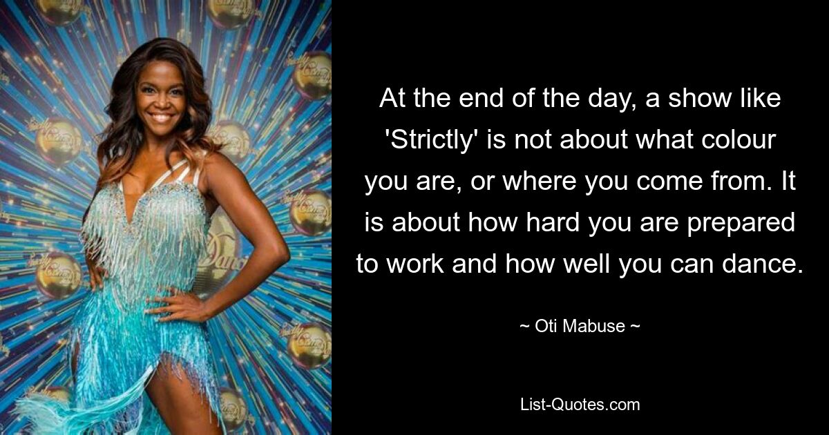 At the end of the day, a show like 'Strictly' is not about what colour you are, or where you come from. It is about how hard you are prepared to work and how well you can dance. — © Oti Mabuse