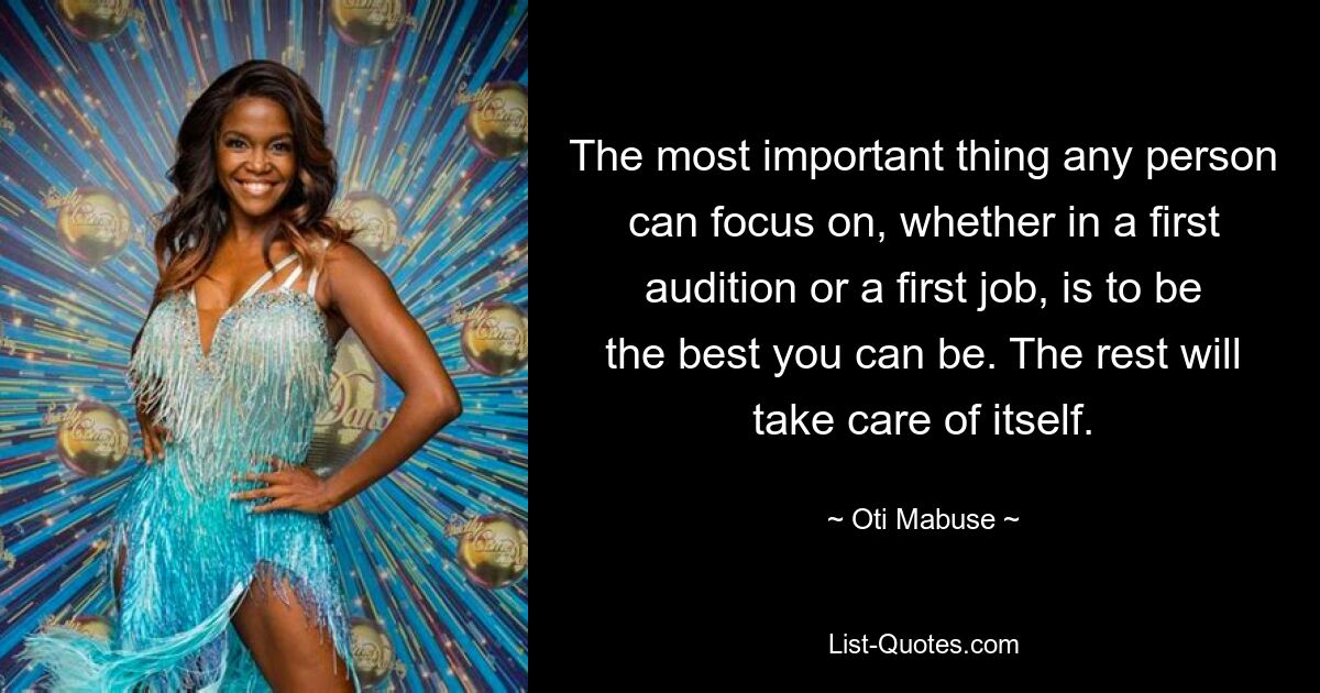 The most important thing any person can focus on, whether in a first audition or a first job, is to be the best you can be. The rest will take care of itself. — © Oti Mabuse