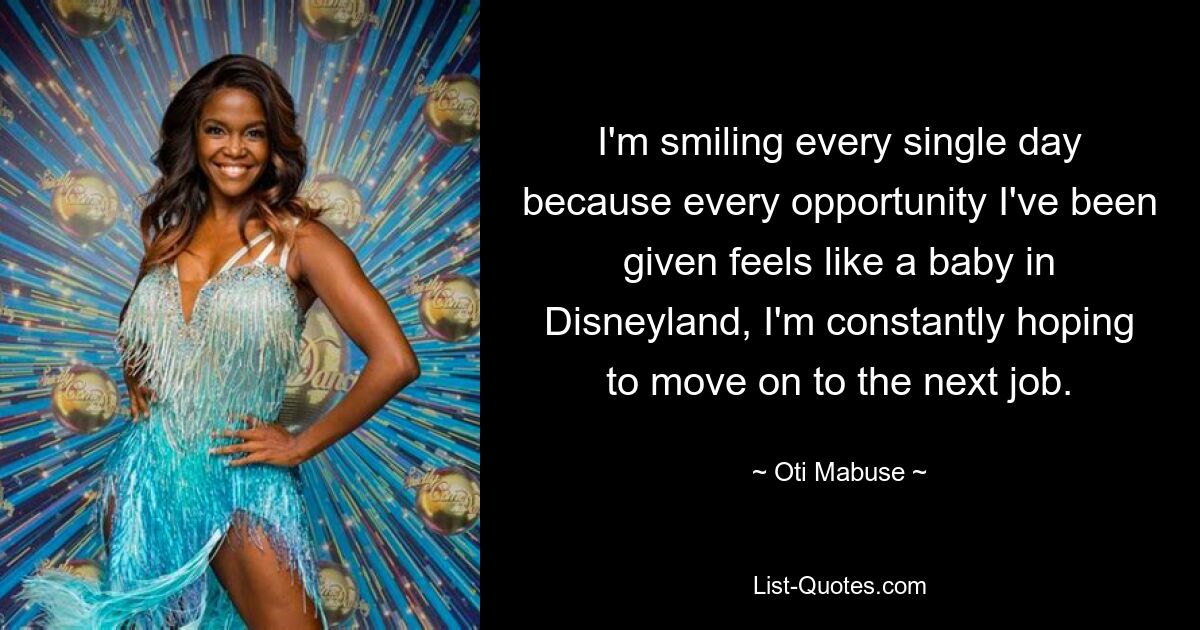 I'm smiling every single day because every opportunity I've been given feels like a baby in Disneyland, I'm constantly hoping to move on to the next job. — © Oti Mabuse