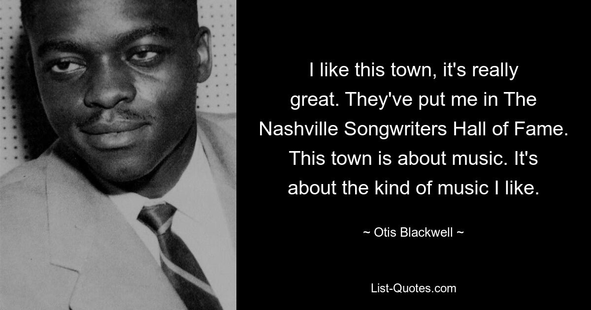 I like this town, it's really great. They've put me in The Nashville Songwriters Hall of Fame. This town is about music. It's about the kind of music I like. — © Otis Blackwell