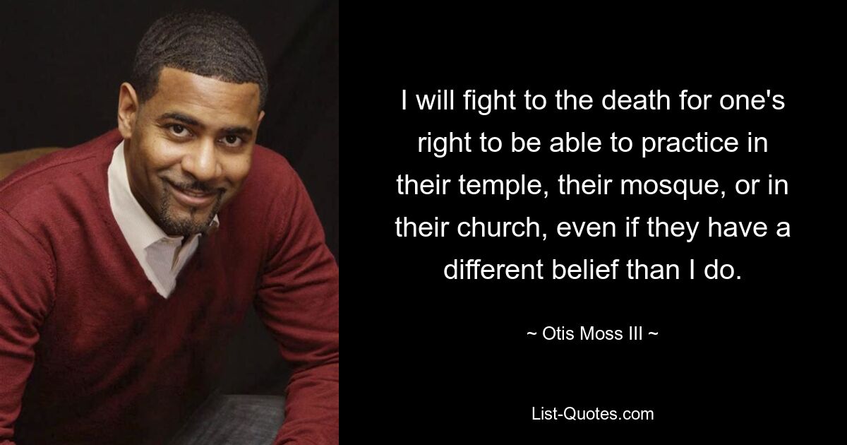 I will fight to the death for one's right to be able to practice in their temple, their mosque, or in their church, even if they have a different belief than I do. — © Otis Moss III