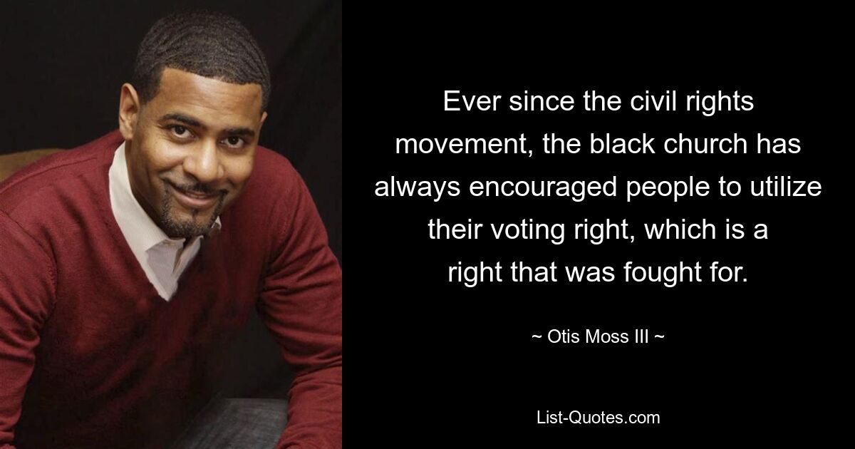 Ever since the civil rights movement, the black church has always encouraged people to utilize their voting right, which is a right that was fought for. — © Otis Moss III