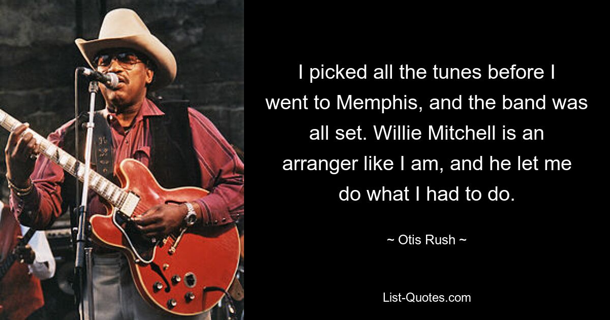 I picked all the tunes before I went to Memphis, and the band was all set. Willie Mitchell is an arranger like I am, and he let me do what I had to do. — © Otis Rush