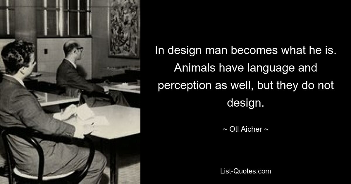 В дизайне человек становится тем, что он есть. У животных тоже есть язык и восприятие, но они не занимаются дизайном. — © Отл Айхер 