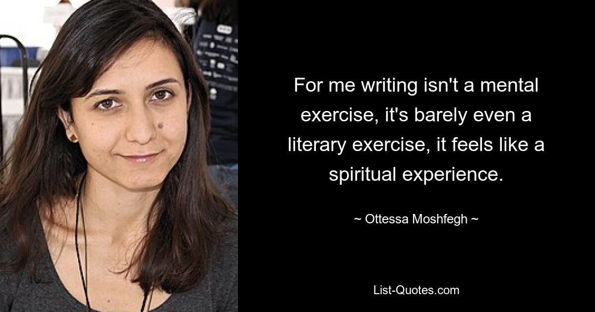 Für mich ist Schreiben keine mentale Übung, es ist kaum eine literarische Übung, es fühlt sich wie eine spirituelle Erfahrung an. — © Ottessa Moshfegh