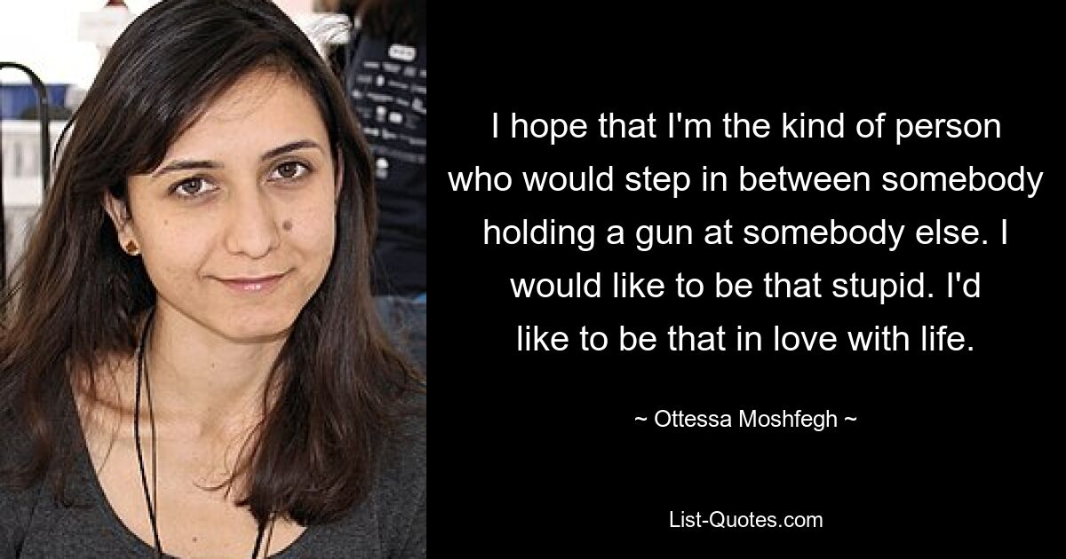 I hope that I'm the kind of person who would step in between somebody holding a gun at somebody else. I would like to be that stupid. I'd like to be that in love with life. — © Ottessa Moshfegh