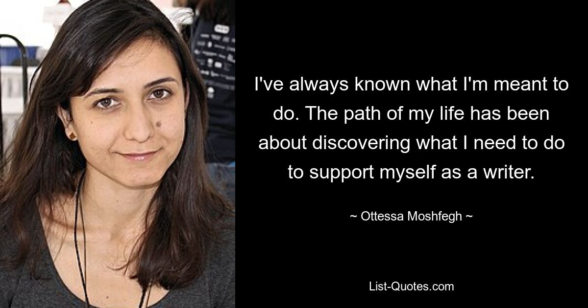 I've always known what I'm meant to do. The path of my life has been about discovering what I need to do to support myself as a writer. — © Ottessa Moshfegh