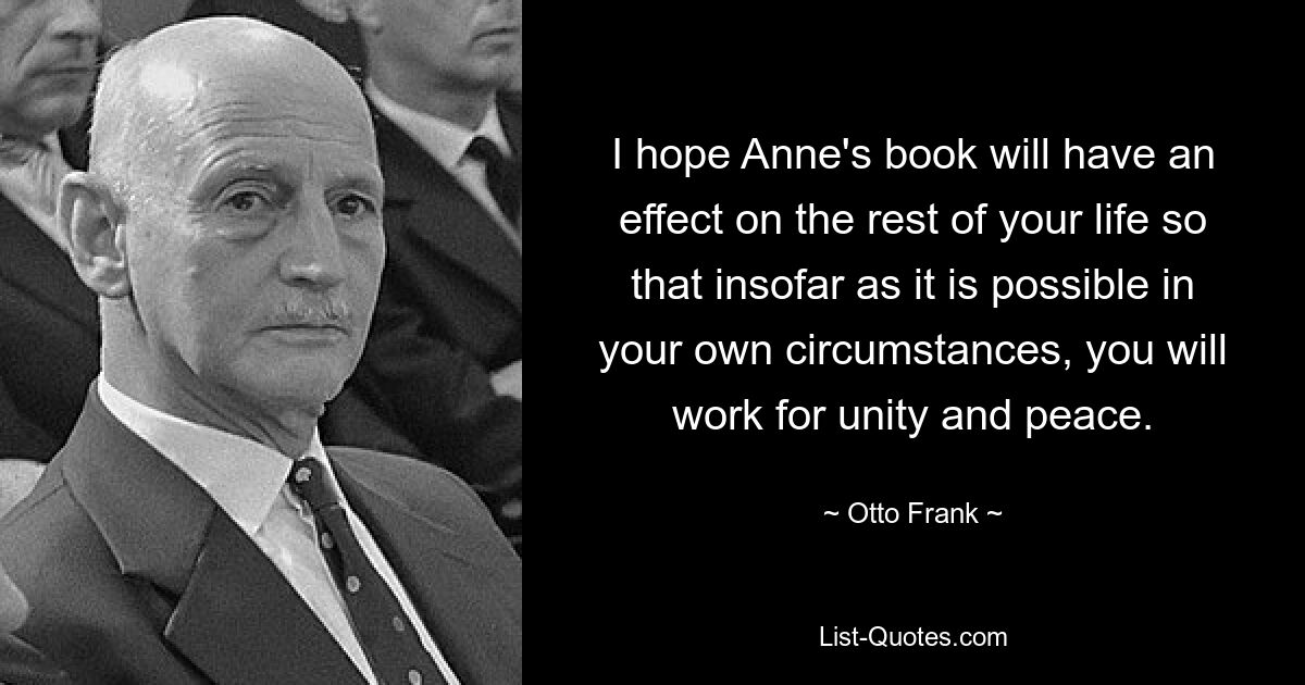 I hope Anne's book will have an effect on the rest of your life so that insofar as it is possible in your own circumstances, you will work for unity and peace. — © Otto Frank