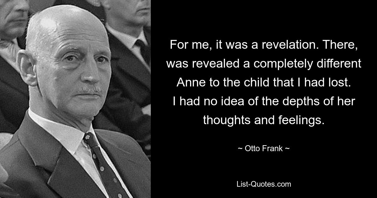 For me, it was a revelation. There, was revealed a completely different Anne to the child that I had lost. I had no idea of the depths of her thoughts and feelings. — © Otto Frank