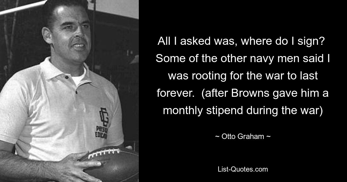 All I asked was, where do I sign?  Some of the other navy men said I was rooting for the war to last forever.  (after Browns gave him a monthly stipend during the war) — © Otto Graham