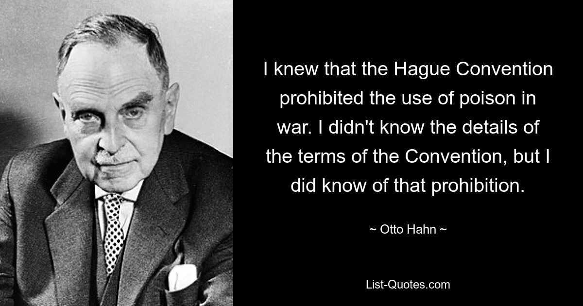 I knew that the Hague Convention prohibited the use of poison in war. I didn't know the details of the terms of the Convention, but I did know of that prohibition. — © Otto Hahn