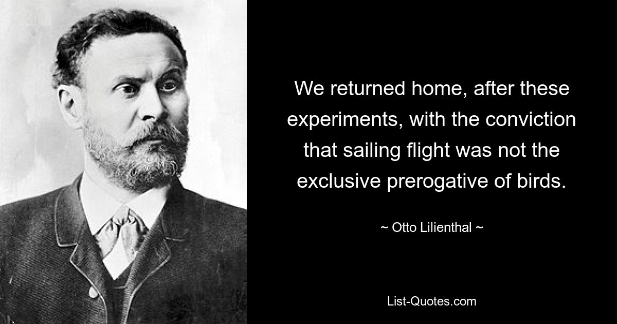 We returned home, after these experiments, with the conviction that sailing flight was not the exclusive prerogative of birds. — © Otto Lilienthal