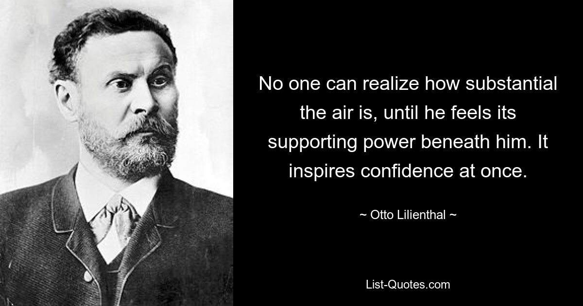 No one can realize how substantial the air is, until he feels its supporting power beneath him. It inspires confidence at once. — © Otto Lilienthal