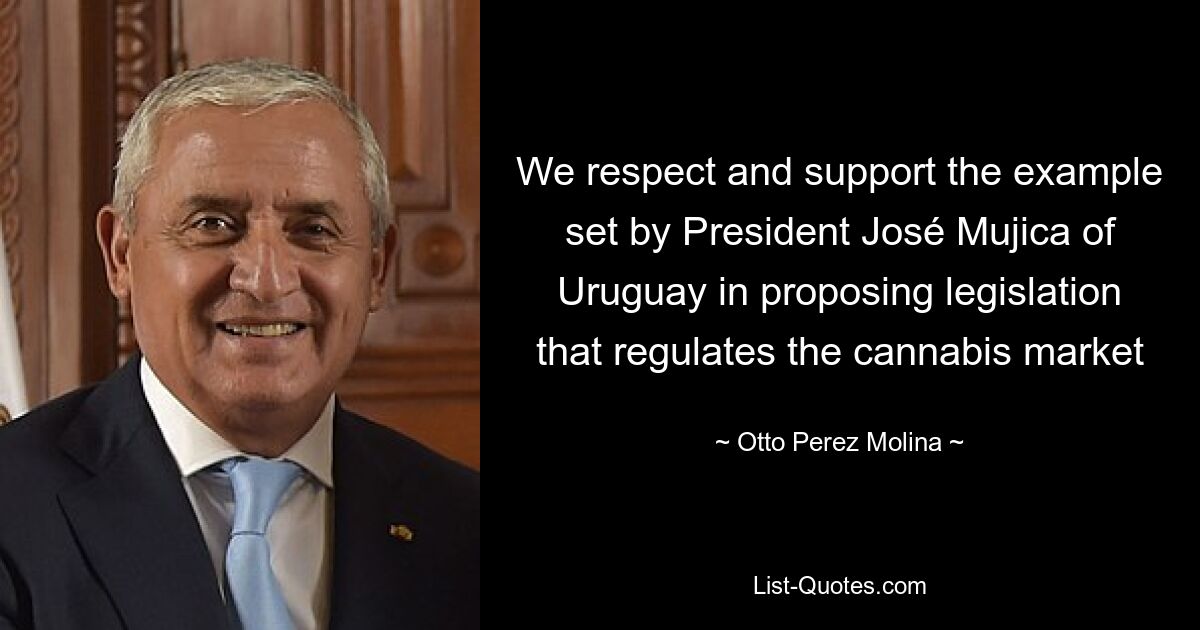 We respect and support the example set by President José Mujica of Uruguay in proposing legislation that regulates the cannabis market — © Otto Perez Molina