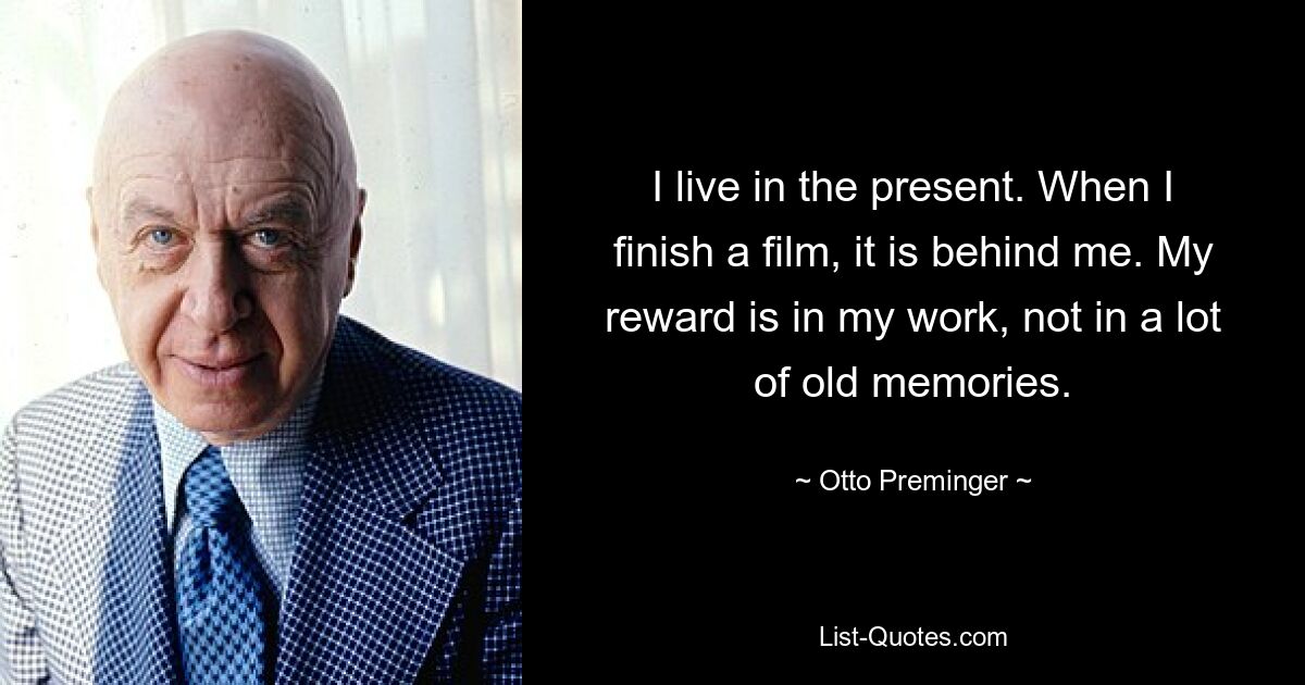 I live in the present. When I finish a film, it is behind me. My reward is in my work, not in a lot of old memories. — © Otto Preminger