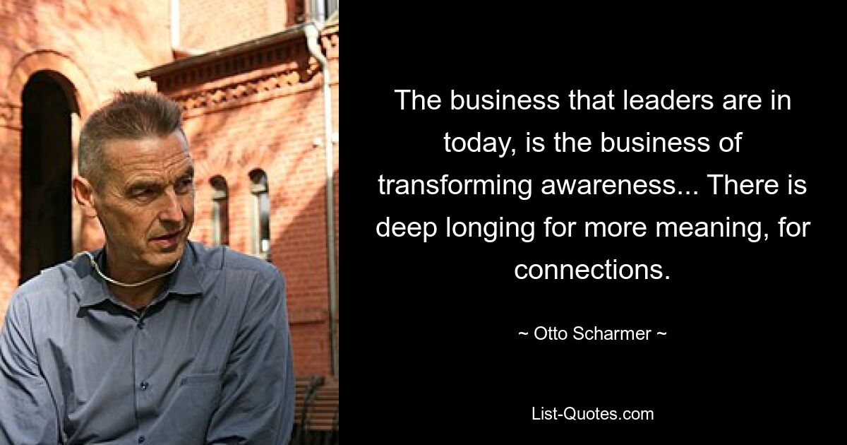 The business that leaders are in today, is the business of transforming awareness... There is deep longing for more meaning, for connections. — © Otto Scharmer