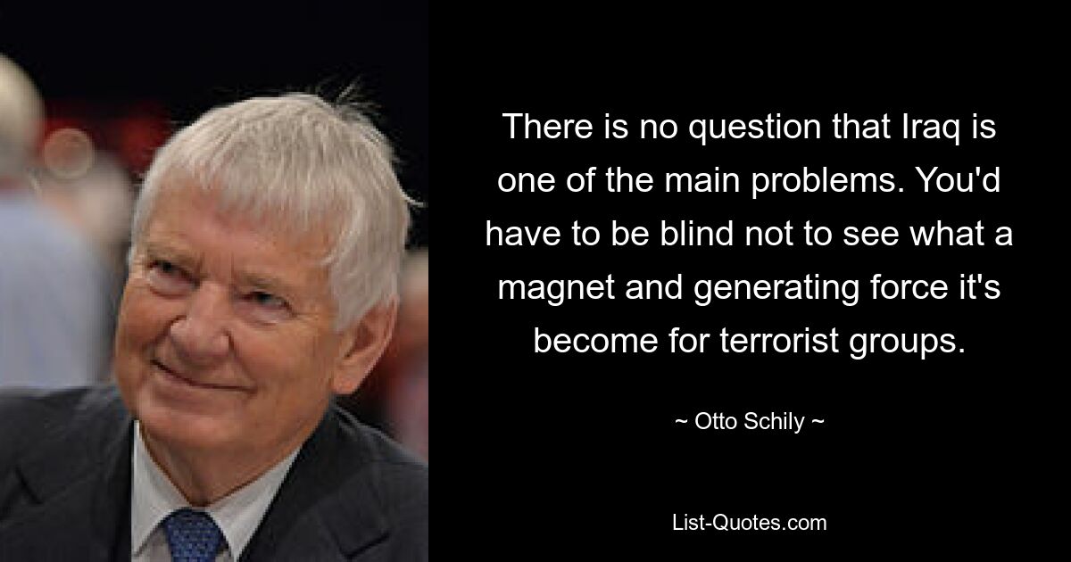 There is no question that Iraq is one of the main problems. You'd have to be blind not to see what a magnet and generating force it's become for terrorist groups. — © Otto Schily